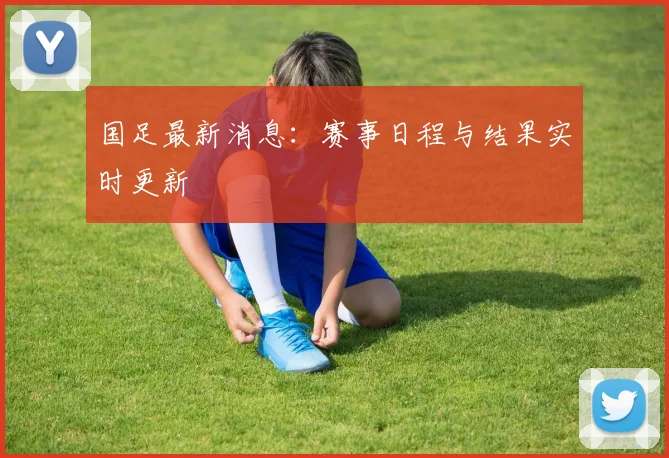国足最新消息:赛事日程与结果实时更新