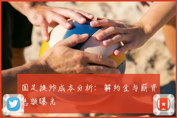 国足换帅成本分析:解约金与薪资总额曝光